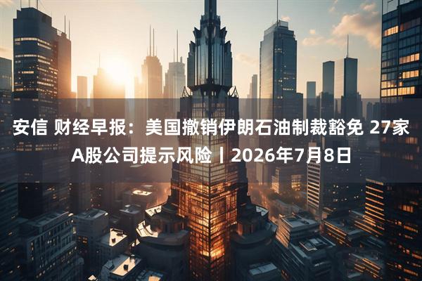 安信 财经早报:美国撤销伊朗石油制裁豁免 27家A股公司提示风险丨2026年7月8日