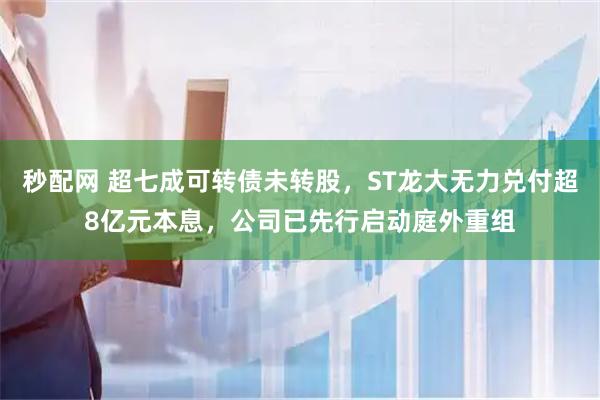 秒配网 超七成可转债未转股,ST龙大无力兑付超8亿元本息,公司已先行启动庭外重组