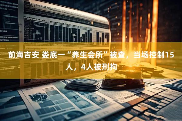 前海吉安 娄底一“养生会所”被查,当场控制15人,4人被刑拘