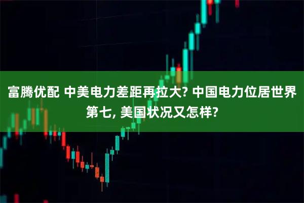 富腾优配 中美电力差距再拉大? 中国电力位居世界第七, 美国状况又怎样?