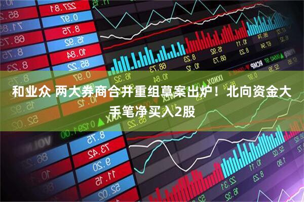 和业众 两大券商合并重组草案出炉！北向资金大手笔净买入2股