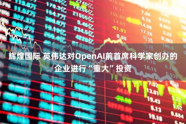 辉煌国际 英伟达对OpenAI前首席科学家创办的企业进行“重大”投资