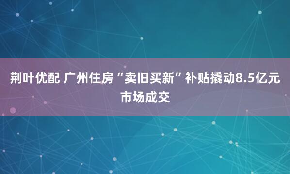 荆叶优配 广州住房“卖旧买新”补贴撬动8.5亿元市场成交