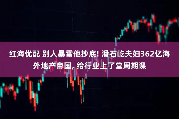 红海优配 别人暴雷他抄底! 潘石屹夫妇362亿海外地产帝国, 给行业上了堂周期课